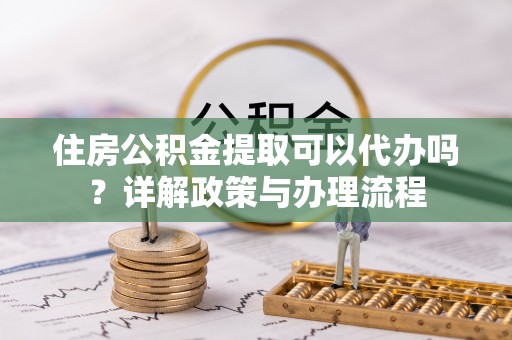 支付住房公积金提取可以代办吗？详解政策与办理流程